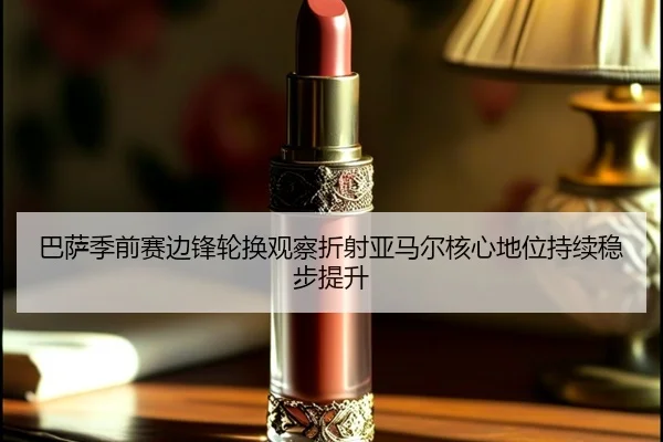 巴萨季前赛边锋轮换观察折射亚马尔核心地位持续稳步提升