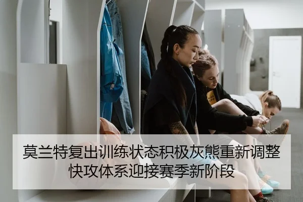 莫兰特复出训练状态积极灰熊重新调整快攻体系迎接赛季新阶段